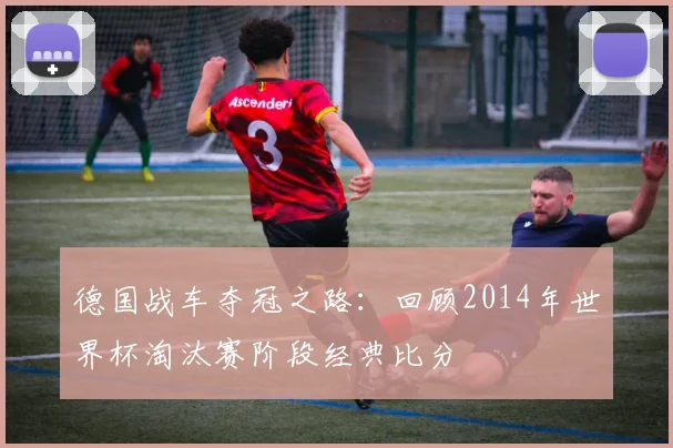 德国战车夺冠之路：回顾2014年世界杯淘汰赛阶段经典比分