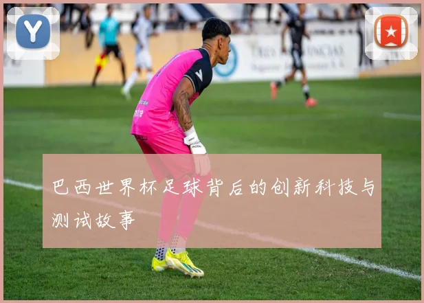 巴西世界杯足球背后的创新科技与测试故事