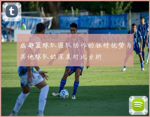 成都篮球队团队协作的独特优势与其他球队的深度对比分析