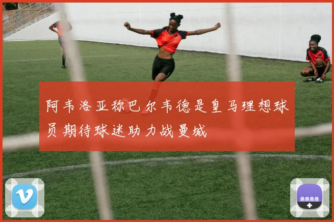 阿韦洛亚称巴尔韦德是皇马理想球员期待球迷助力战曼城